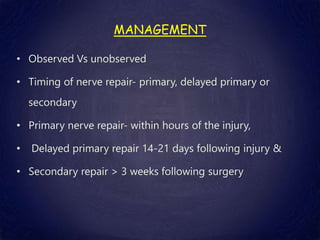 MANAGEMENT
• Observed Vs unobserved
• Timing of nerve repair- primary, delayed primary or
secondary
• Primary nerve repair- within hours of the injury,
• Delayed primary repair 14-21 days following injury &
• Secondary repair > 3 weeks following surgery
 