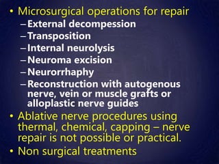 • Microsurgical operations for repair
–External decompession
–Transposition
–Internal neurolysis
–Neuroma excision
–Neurorrhaphy
–Reconstruction with autogenous
nerve, vein or muscle grafts or
alloplastic nerve guides
• Ablative nerve procedures using
thermal, chemical, capping – nerve
repair is not possible or practical.
• Non surgical treatments
 