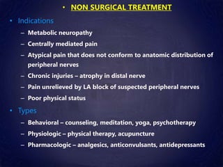 • NON SURGICAL TREATMENT
• Indications
– Metabolic neuropathy
– Centrally mediated pain
– Atypical pain that does not conform to anatomic distribution of
peripheral nerves
– Chronic injuries – atrophy in distal nerve
– Pain unrelieved by LA block of suspected peripheral nerves
– Poor physical status
• Types
– Behavioral – counseling, meditation, yoga, psychotherapy
– Physiologic – physical therapy, acupuncture
– Pharmacologic – analgesics, anticonvulsants, antidepressants
 