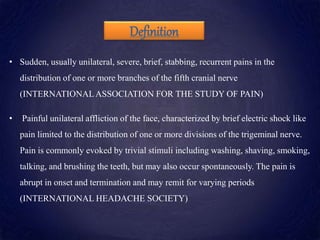 Definition
• Sudden, usually unilateral, severe, brief, stabbing, recurrent pains in the
distribution of one or more branches of the fifth cranial nerve
(INTERNATIONALASSOCIATION FOR THE STUDY OF PAIN)
• Painful unilateral affliction of the face, characterized by brief electric shock like
pain limited to the distribution of one or more divisions of the trigeminal nerve.
Pain is commonly evoked by trivial stimuli including washing, shaving, smoking,
talking, and brushing the teeth, but may also occur spontaneously. The pain is
abrupt in onset and termination and may remit for varying periods
(INTERNATIONAL HEADACHE SOCIETY)
 