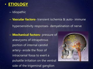 • ETIOLOGY
– Idiopathic
– Vascular factors- transient ischemia & auto- immune
hypersensitivity responses- demyelination of nerve
– Mechanical factors- pressure of
aneurysms of intrapetrous
portion of internal carotid
artery- erode the floor of
intracranial fossa to exert a
pulsatile irritation on the ventral
side of the trigeminal ganglion
 