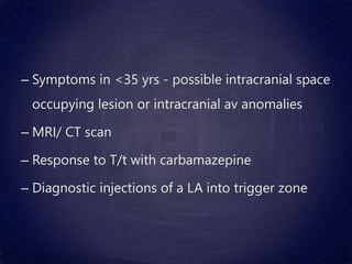 – Symptoms in <35 yrs - possible intracranial space
occupying lesion or intracranial av anomalies
– MRI/ CT scan
– Response to T/t with carbamazepine
– Diagnostic injections of a LA into trigger zone
 