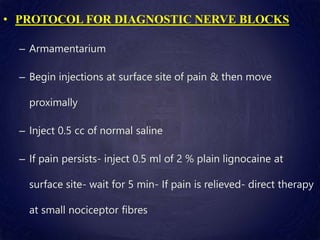 • PROTOCOL FOR DIAGNOSTIC NERVE BLOCKS
– Armamentarium
– Begin injections at surface site of pain & then move
proximally
– Inject 0.5 cc of normal saline
– If pain persists- inject 0.5 ml of 2 % plain lignocaine at
surface site- wait for 5 min- If pain is relieved- direct therapy
at small nociceptor fibres
 