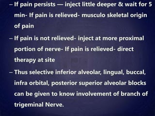 – If pain persists — inject little deeper & wait for 5
min- If pain is relieved- musculo skeletal origin
of pain
– If pain is not relieved- inject at more proximal
portion of nerve- If pain is relieved- direct
therapy at site
– Thus selective inferior alveolar, lingual, buccal,
infra orbital, posterior superior alveolar blocks
can be given to know involvement of branch of
trigeminal Nerve.
 