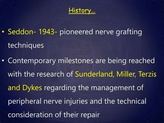 History…
• Seddon- 1943- pioneered nerve grafting
techniques
• Contemporary milestones are being reached
with the research of Sunderland, Miller, Terzis
and Dykes regarding the management of
peripheral nerve injuries and the technical
consideration of their repair
 