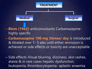 TREATMENT
Surgical
Medical
– Blom (1962)-anticonvulsants Carbamazepine-
highly specific
– Carbamazapine 100 mg 3times/ day is introduced
& titrated over 1- 5 wks until either remission is
achieved or side effects or toxicity are unacceptable
– Side effects-Visual blurring, dizziness, skin rashes,
ataxia & in rare cases hepatic dysfunction,
leukopenia, thrombocytopenia- aplastic anaemia
 