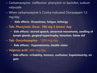 – Carbamazepine- ineffective- phenytoin or baclofen, sodium
valproate
– When carbamazepine is Contra Indicated Clonazepam 1.5
mg/day
• Side effects- Drowsiness, fatigue, lethargy.
– Tab. Phenytoin: Dose- 100 mg 3 times/ day
• Side effects- slurred speech, abnormal movements, swelling of
lymph glands, gingival hypertrophy, hirsutism, folate def
– Tab. Oxcarbazepine- 1200 mg/day
• Side effects- Hyponatremia, double vision
– Valproic acid- 600 mg/day.
• Side effects- irritability, tremors, confusion, hepatotoxicity, wt
gain
 