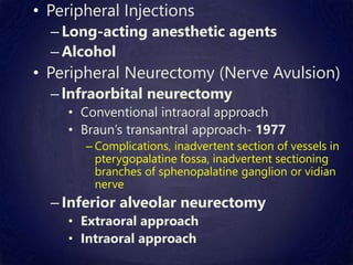• Peripheral Injections
– Long-acting anesthetic agents
– Alcohol
• Peripheral Neurectomy (Nerve Avulsion)
– lnfraorbital neurectomy
• Conventional intraoral approach
• Braun’s transantral approach- 1977
– Complications, inadvertent section of vessels in
pterygopalatine fossa, inadvertent sectioning
branches of sphenopalatine ganglion or vidian
nerve
– Inferior alveolar neurectomy
• Extraoral approach
• Intraoral approach
 