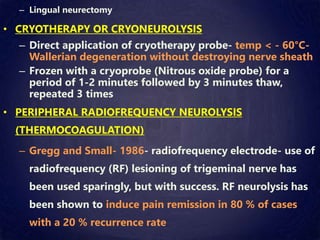 – Lingual neurectomy
• CRYOTHERAPY OR CRYONEUROLYSIS
– Direct application of cryotherapy probe- temp < - 60°C-
Wallerian degeneration without destroying nerve sheath
– Frozen with a cryoprobe (Nitrous oxide probe) for a
period of 1-2 minutes followed by 3 minutes thaw,
repeated 3 times
• PERIPHERAL RADIOFREQUENCY NEUROLYSIS
(THERMOCOAGULATION)
– Gregg and Small- 1986- radiofrequency electrode- use of
radiofrequency (RF) lesioning of trigeminal nerve has
been used sparingly, but with success. RF neurolysis has
been shown to induce pain remission in 80 % of cases
with a 20 % recurrence rate
 
