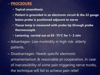 – PROCEDURE
• Topical anaesthesia
• Patient is grounded in an electronic circuit & the 22 gauge
lesion probe is positioned adjacent to nerve
• Tissue temp is measured with probe tip through probe
thermocouple
• Lesioning carried out at 65- 75°C for 1- 2 min
– Advantages- Low morbidity in high risk- elderly
patients.
– Disadvantages- Needs specific electronic
armamentarium & reasonable pt cooperation, In case
of inaccessibility of some pain triggering nerve trunks,
the technique will fail to achieve pain relief
 