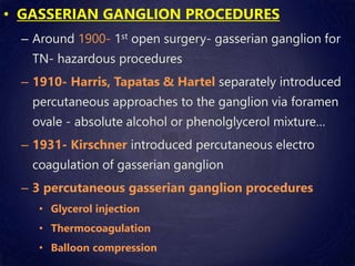 • GASSERIAN GANGLION PROCEDURES
– Around 1900- 1st open surgery- gasserian ganglion for
TN- hazardous procedures
– 1910- Harris, Tapatas & Hartel separately introduced
percutaneous approaches to the ganglion via foramen
ovale - absolute alcohol or phenolglycerol mixture…
– 1931- Kirschner introduced percutaneous electro
coagulation of gasserian ganglion
– 3 percutaneous gasserian ganglion procedures
• Glycerol injection
• Thermocoagulation
• Balloon compression
 
