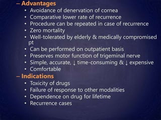 – Advantages
• Avoidance of denervation of cornea
• Comparative lower rate of recurrence
• Procedure can be repeated in case of recurrence
• Zero mortality
• Well-tolerated by elderly & medically compromised
pt
• Can be performed on outpatient basis
• Preserves motor function of trigeminal nerve
• Simple, accurate, ↓ time-consuming & ↓ expensive
• Comfortable
– Indications
• Toxicity of drugs
• Failure of response to other modalities
• Dependence on drug for lifetime
• Recurrence cases
 