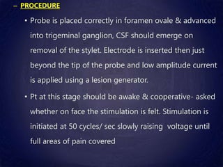 – PROCEDURE
• Probe is placed correctly in foramen ovale & advanced
into trigeminal ganglion, CSF should emerge on
removal of the stylet. Electrode is inserted then just
beyond the tip of the probe and low amplitude current
is applied using a lesion generator.
• Pt at this stage should be awake & cooperative- asked
whether on face the stimulation is felt. Stimulation is
initiated at 50 cycles/ sec slowly raising voltage until
full areas of pain covered
 