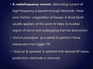 • A radiofrequency current- alternating current of
high frequency is passed through electrode- Heat-
ionic friction- coagulation of tissues. A facial blush
usually appears at this point & helps to localize
region of nerve root undergoing thermal destruction
• End of procedure- pt is asked to perform those
maneuvers that trigger TN
• Once pt & operator is satisfied with desired RF lesion
production, electrode is removed
 