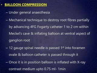 • BALLOON COMPRESSION
– Under general anaesthesia
– Mechanical technique to destroy root fibres partially
by advancing 4FG Fogarty catheter 1 to 2 cm within
Meckel’s cave & inflating balloon at ventral aspect of
ganglion root
– 12 gauge spinal needle is passed 1st into foramen
ovale & balloon catheter is passed through it
– Once it is in position balloon is inflated with X-ray
contrast medium upto 0.75 ml- 1min
 