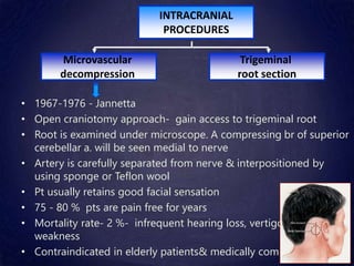 • 1967-1976 - Jannetta
• Open craniotomy approach- gain access to trigeminal root
• Root is examined under microscope. A compressing br of superior
cerebellar a. will be seen medial to nerve
• Artery is carefully separated from nerve & interpositioned by
using sponge or Teflon wool
• Pt usually retains good facial sensation
• 75 - 80 % pts are pain free for years
• Mortality rate- 2 %- infrequent hearing loss, vertigo, CN VII
weakness
• Contraindicated in elderly patients& medically compromised pts
INTRACRANIAL
PROCEDURES
Trigeminal
root section
Microvascular
decompression
 