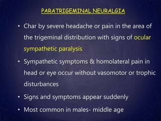 PARATRIGEMINAL NEURALGIA
• Char by severe headache or pain in the area of
the trigeminal distribution with signs of ocular
sympathetic paralysis
• Sympathetic symptoms & homolateral pain in
head or eye occur without vasomotor or trophic
disturbances
• Signs and symptoms appear suddenly
• Most common in males- middle age
 