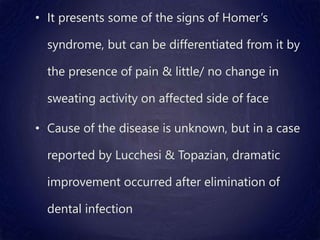• It presents some of the signs of Homer’s
syndrome, but can be differentiated from it by
the presence of pain & little/ no change in
sweating activity on affected side of face
• Cause of the disease is unknown, but in a case
reported by Lucchesi & Topazian, dramatic
improvement occurred after elimination of
dental infection
 
