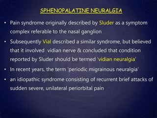 SPHENOPALATINE NEURALGIA
• Pain syndrome originally described by Sluder as a symptom
complex referable to the nasal ganglion
• Subsequently Vial described a similar syndrome, but believed
that it involved vidian nerve & concluded that condition
reported by Sluder should be termed ‘vidian neuralgia’
• In recent years, the term ‘periodic migrainous neuralgia’
• an idiopathic syndrome consisting of recurrent brief attacks of
sudden severe, unilateral periorbital pain
 