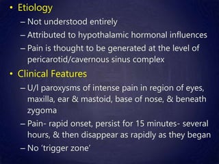 • Etiology
– Not understood entirely
– Attributed to hypothalamic hormonal influences
– Pain is thought to be generated at the level of
pericarotid/cavernous sinus complex
• Clinical Features
– U/l paroxysms of intense pain in region of eyes,
maxilla, ear & mastoid, base of nose, & beneath
zygoma
– Pain- rapid onset, persist for 15 minutes- several
hours, & then disappear as rapidly as they began
– No ‘trigger zone’
 