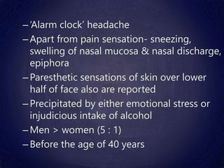 –‘Alarm clock’ headache
–Apart from pain sensation- sneezing,
swelling of nasal mucosa & nasal discharge,
epiphora
–Paresthetic sensations of skin over lower
half of face also are reported
–Precipitated by either emotional stress or
injudicious intake of alcohol
–Men > women (5 : 1)
–Before the age of 40 years
 