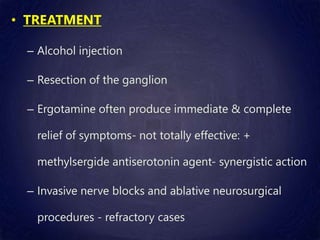 • TREATMENT
– Alcohol injection
– Resection of the ganglion
– Ergotamine often produce immediate & complete
relief of symptoms- not totally effective: +
methylsergide antiserotonin agent- synergistic action
– Invasive nerve blocks and ablative neurosurgical
procedures - refractory cases
 