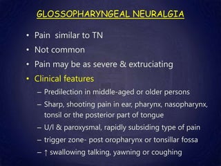 GLOSSOPHARYNGEAL NEURALGIA
• Pain similar to TN
• Not common
• Pain may be as severe & extruciating
• Clinical features
– Predilection in middle-aged or older persons
– Sharp, shooting pain in ear, pharynx, nasopharynx,
tonsil or the posterior part of tongue
– U/l & paroxysmal, rapidly subsiding type of pain
– trigger zone- post oropharynx or tonsillar fossa
– ↑ swallowing talking, yawning or coughing
 