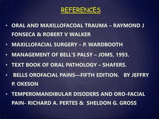 REFERENCES
• ORAL AND MAXILLOFACOAL TRAUMA – RAYMOND J
FONSECA & ROBERT V WALKER
• MAXILLOFACIAL SURGERY – P. WARDBOOTH
• MANAGEMENT OF BELL’S PALSY – JOMS, 1993.
• TEXT BOOK OF ORAL PATHOLOGY – SHAFERS.
• BELLS OROFACIAL PAINS—FIFTH EDITION. BY JEFFRY
P. OKESON
• TEMPEROMANDIBULAR DISODERS AND ORO-FACIAL
PAIN- RICHARD A. PERTES & SHELDON G. GROSS
 
