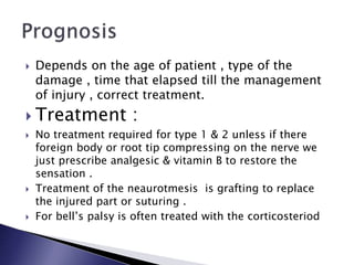  Depends on the age of patient , type of the
damage , time that elapsed till the management
of injury , correct treatment.
 Treatment :
 No treatment required for type 1 & 2 unless if there
foreign body or root tip compressing on the nerve we
just prescribe analgesic & vitamin B to restore the
sensation .
 Treatment of the neaurotmesis is grafting to replace
the injured part or suturing .
 For bell’s palsy is often treated with the corticosteriod
 