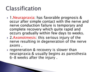  1.Neurapraxia: has favorable prognosis &
occur after simple contact with the nerve and
nerve conduction failure is temporary and
complete recovery which quite rapid and
occurs gradually within few days to weeks.
 2.Axonotmesis: this serious injury of the
nerve resulting in degeneration of the nerve
axons ,
 regeneration & recovery is slower than
neurapraxia & usually begins as paresthesia
6-8 weeks after the injury .
 