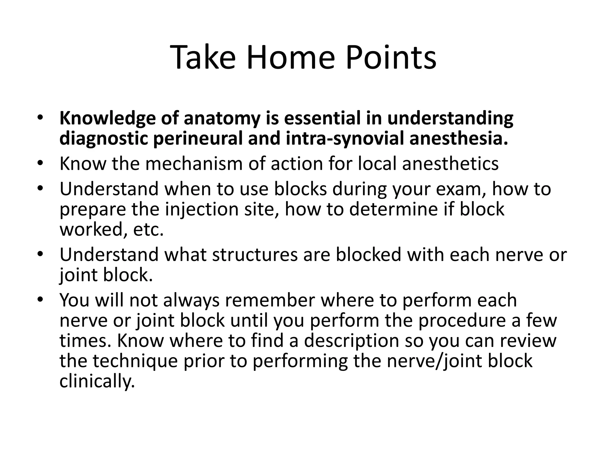 Take Home Points
• Knowledge of anatomy is essential in understanding
diagnostic perineural and intra-synovial anesthesia.
• Know the mechanism of action for local anesthetics
• Understand when to use blocks during your exam, how to
prepare the injection site, how to determine if block
worked, etc.
• Understand what structures are blocked with each nerve or
joint block.
• You will not always remember where to perform each
nerve or joint block until you perform the procedure a few
times. Know where to find a description so you can review
the technique prior to performing the nerve/joint block
clinically.
 