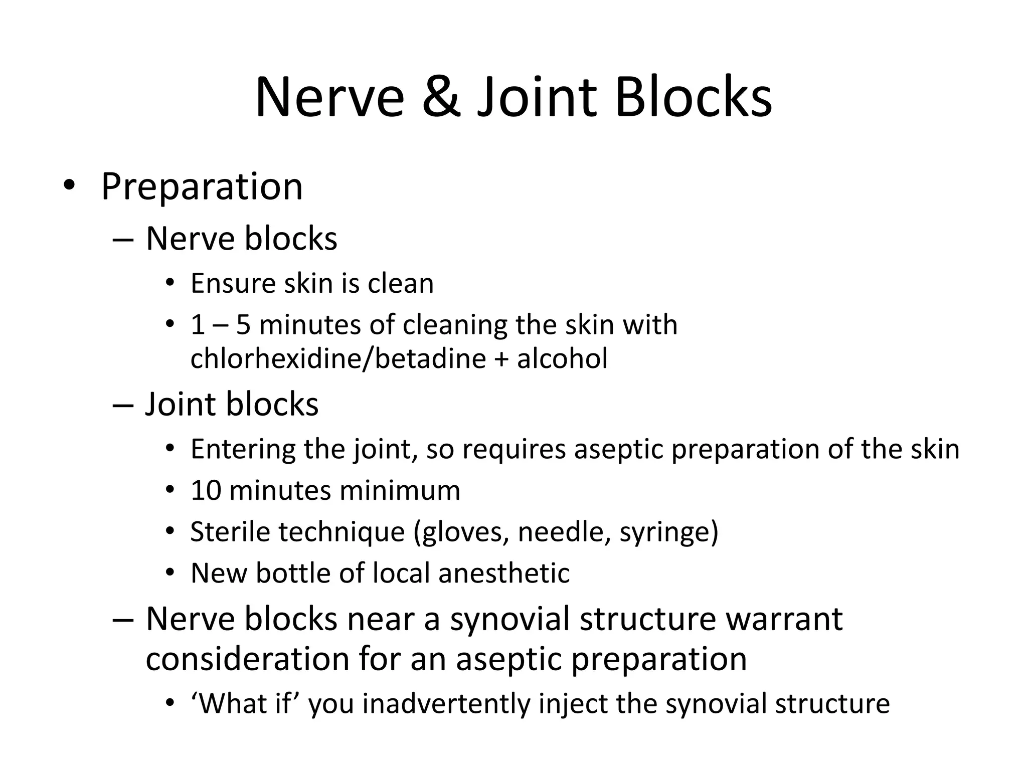 Nerve & Joint Blocks
• Preparation
– Nerve blocks
• Ensure skin is clean
• 1 – 5 minutes of cleaning the skin with
chlorhexidine/betadine + alcohol
– Joint blocks
• Entering the joint, so requires aseptic preparation of the skin
• 10 minutes minimum
• Sterile technique (gloves, needle, syringe)
• New bottle of local anesthetic
– Nerve blocks near a synovial structure warrant
consideration for an aseptic preparation
• ‘What if’ you inadvertently inject the synovial structure
 