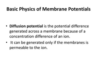 Basic Physics of Membrane Potentials
• Diffusion potential is the potential difference
generated across a membrane because of a
concentration difference of an ion.
• It can be generated only if the membranes is
permeable to the ion.
 