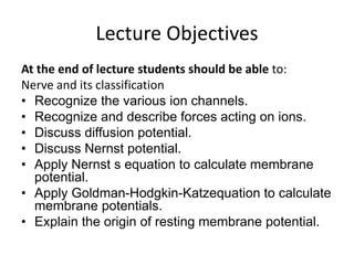 Lecture Objectives
At the end of lecture students should be able to:
Nerve and its classification
• Recognize the various ion channels.
• Recognize and describe forces acting on ions.
• Discuss diffusion potential.
• Discuss Nernst potential.
• Apply Nernst s equation to calculate membrane
potential.
• Apply Goldman-Hodgkin-Katzequation to calculate
membrane potentials.
• Explain the origin of resting membrane potential.
 