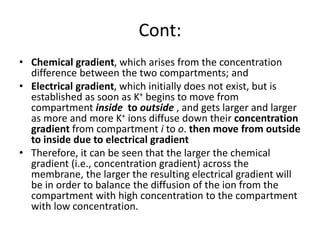 Cont:
• Chemical gradient, which arises from the concentration
difference between the two compartments; and
• Electrical gradient, which initially does not exist, but is
established as soon as K+ begins to move from
compartment inside to outside , and gets larger and larger
as more and more K+ ions diffuse down their concentration
gradient from compartment i to o. then move from outside
to inside due to electrical gradient
• Therefore, it can be seen that the larger the chemical
gradient (i.e., concentration gradient) across the
membrane, the larger the resulting electrical gradient will
be in order to balance the diffusion of the ion from the
compartment with high concentration to the compartment
with low concentration.
 