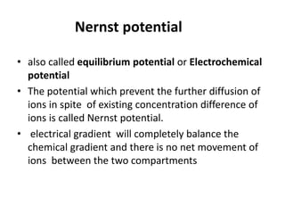 Nernst potential
• also called equilibrium potential or Electrochemical
potential
• The potential which prevent the further diffusion of
ions in spite of existing concentration difference of
ions is called Nernst potential.
• electrical gradient will completely balance the
chemical gradient and there is no net movement of
ions between the two compartments
 