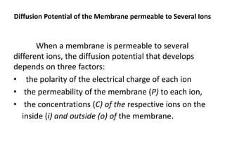 Diffusion Potential of the Membrane permeable to Several Ions
When a membrane is permeable to several
different ions, the diffusion potential that develops
depends on three factors:
• the polarity of the electrical charge of each ion
• the permeability of the membrane (P) to each ion,
• the concentrations (C) of the respective ions on the
inside (i) and outside (o) of the membrane.
 