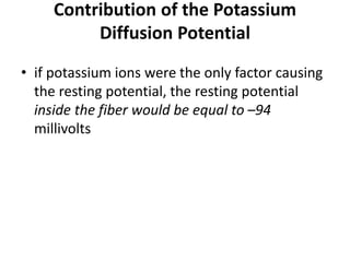 Contribution of the Potassium
Diffusion Potential
• if potassium ions were the only factor causing
the resting potential, the resting potential
inside the fiber would be equal to –94
millivolts
 