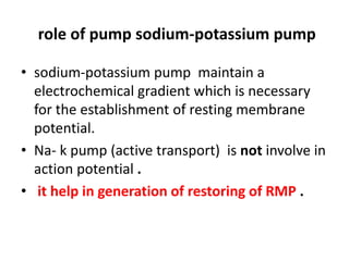role of pump sodium-potassium pump
• sodium-potassium pump maintain a
electrochemical gradient which is necessary
for the establishment of resting membrane
potential.
• Na- k pump (active transport) is not involve in
action potential .
• it help in generation of restoring of RMP .
 