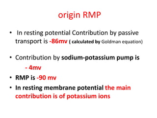 origin RMP
• In resting potential Contribution by passive
transport is -86mv ( calculated by Goldman equation)
• Contribution by sodium-potassium pump is
- 4mv
• RMP is -90 mv
• In resting membrane potential the main
contribution is of potassium ions
 