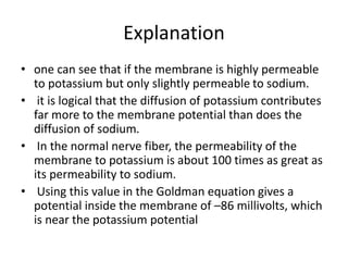 Explanation
• one can see that if the membrane is highly permeable
to potassium but only slightly permeable to sodium.
• it is logical that the diffusion of potassium contributes
far more to the membrane potential than does the
diffusion of sodium.
• In the normal nerve fiber, the permeability of the
membrane to potassium is about 100 times as great as
its permeability to sodium.
• Using this value in the Goldman equation gives a
potential inside the membrane of –86 millivolts, which
is near the potassium potential
 