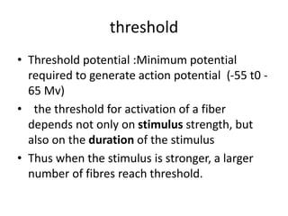 threshold
• Threshold potential :Minimum potential
required to generate action potential (-55 t0 -
65 Mv)
• the threshold for activation of a fiber
depends not only on stimulus strength, but
also on the duration of the stimulus
• Thus when the stimulus is stronger, a larger
number of fibres reach threshold.
 