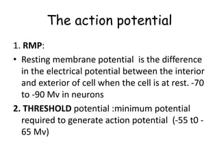 The action potential
1. RMP:
• Resting membrane potential is the difference
in the electrical potential between the interior
and exterior of cell when the cell is at rest. -70
to -90 Mv in neurons
2. THRESHOLD potential :minimum potential
required to generate action potential (-55 t0 -
65 Mv)
 