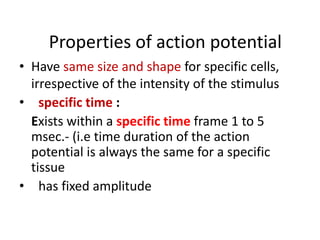 Properties of action potential
• Have same size and shape for specific cells,
irrespective of the intensity of the stimulus
• specific time :
Exists within a specific time frame 1 to 5
msec.- (i.e time duration of the action
potential is always the same for a specific
tissue
• has fixed amplitude
 