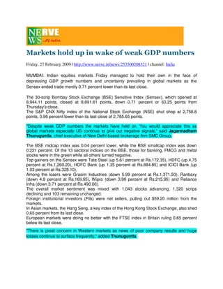Markets hold up in wake of weak GDP numbers
Friday, 27 February 2009 | http://www.nerve.in/news:253500208321 | channel: India

MUMBAI: Indian equities markets Friday managed to hold their own in the face of
depressing GDP growth numbers and uncertainty prevailing in global markets as the
Sensex ended trade merely 0.71 percent lower than its last close.

The 30-scrip Bombay Stock Exchange (BSE) Sensitive Index (Sensex), which opened at
8,944.11 points, closed at 8,891.61 points, down 0.71 percent or 63.25 points from
Thursday's close.
The S&P CNX Nifty index of the National Stock Exchange (NSE) shut shop at 2,758.8
points, 0.96 percent lower than its last close of 2,785.65 points.

quot;Despite weak GDP numbers the markets have held on. You would appreciate this as
global markets especially US continue to give out negative signals,quot; said Jagannadham
Thunuguntla, chief executive of New Delhi-based brokerage firm SMC Group.

The BSE midcap index was 0.04 percent lower, while the BSE smallcap index was down
0.221 percent. Of the 13 sectoral indices on the BSE, those for banking, FMCG and metal
stocks were in the green while all others turned negative.
Top gainers on the Sensex were Tata Steel (up 5.61 percent at Rs.172.35), HDFC (up 4.75
percent at Rs.1,269.20), HDFC Bank (up 1.35 percent at Rs.884.85) and ICICI Bank (up
1.03 percent at Rs.328.10).
Among the losers were Grasim Industries (down 5.99 percent at Rs.1,371.50), Ranbaxy
(down 4.8 percent at Rs.169.95), Wipro (down 3.98 percent at Rs.215.95) and Reliance
Infra (down 3.71 percent at Rs.490.60).
The overall market sentiment was mixed with 1,043 stocks advancing, 1,320 scrips
declining and 103 remaining unchanged.
Foreign institutional investors (FIIs) were net sellers, pulling out $59.20 million from the
markets.
In Asian markets, the Hang Seng, a key index of the Hong Kong Stock Exchange, also shed
0.65 percent from its last close.
European markets were doing no better with the FTSE index in Britain ruling 0.65 percent
below its last close.
quot;There is great concern in Western markets as news of poor company results and huge
losses continue to surface frequently,quot; added Thunuguntla.
 