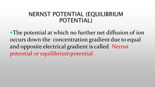 The potential at which no further net diffusion of ion
occurs down the concentration gradient due to equal
and opposite electrical gradient is called Nernst
potential or equilibriumpotential
NERNST POTENTIAL (EQUILIBRIUM
POTENTIAL)
 