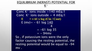 EMF = ± 61 x log (Cin / Cout)
Where 61 is constant & is = RT / z F
Where R= Universal Gas constant
T = Absolute temperature z = ion Valence
F = Faraday, an electrical Constant.
Conc K+ ions inside =140 mEq/l
Conc K+ ions outside = 4 mEq/l
E = ± 61 x log (Cin / Cout)
E (mv)= - 61 log 140
4
= -61 log 35
= - 94mv
So , if potassium ions were the only
factor causing the resting potential, the
resting potential would be equal to -94
mv .
EQUILIBRIUM (NERNST) POTENTIAL FOR
K+
 