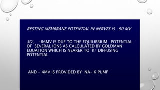 RESTING MEMBRANE POTENTIAL IN NERVES IS -90 MV
SO , -86MV IS DUE TO THE EQUILIBRIUM POTENTIAL
OF SEVERAL IONS AS CALCULATED BY GOLDMAN
EQUATION WHICH IS NEARER TO K+ DIFFUSING
POTENTIAL
AND - 4MV IS PROVIDED BY NA- K PUMP
 