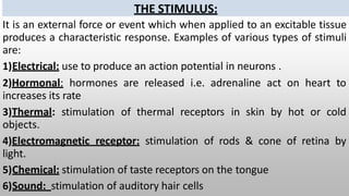 THE STIMULUS:
It is an external force or event which when applied to an excitable tissue
produces a characteristic response. Examples of various types of stimuli
are:
1)Electrical: use to produce an action potential in neurons .
2)Hormonal: hormones are released i.e. adrenaline act on heart to
increases its rate
3)Thermal: stimulation of thermal receptors in skin by hot or cold
objects.
4)Electromagnetic receptor: stimulation of rods & cone of retina by
light.
5)Chemical: stimulation of taste receptors on the tongue
6)Sound: stimulation of auditory hair cells
 