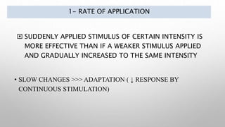 1- RATE OF APPLICATION
 SUDDENLY APPLIED STIMULUS OF CERTAIN INTENSITY IS
MORE EFFECTIVE THAN IF A WEAKER STIMULUS APPLIED
AND GRADUALLY INCREASED TO THE SAME INTENSITY
• SLOW CHANGES >>> ADAPTATION ( ↓ RESPONSE BY
CONTINUOUS STIMULATION)
 
